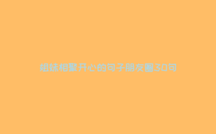 姐妹相聚开心的句子朋友圈30句